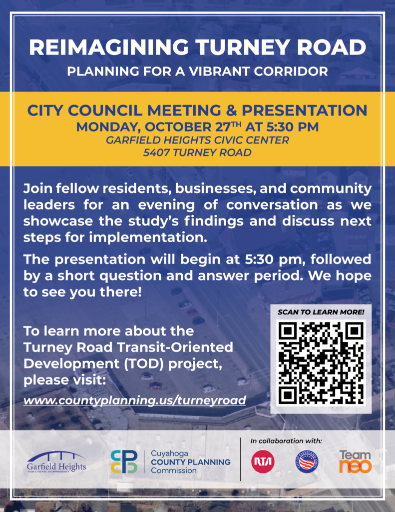 REIMAGINING TURNEY ROAD PLANNING FOR A VIBRANT CORRIDOR Join fellow residents, businesses, and community leaders for an evening of conversation as we showcase the study's findings and discuss next steps for implementation. The presentation will begin at 5:30 pm, followed by a short question and answer period. We hope to see you there! CITY COUNCIL MEETING & PRESENTATION MONDAY, OCTOBER 27TH AT 5:30 PM GARFIELD HEIGHTS CIVIC CENTER 5407 TURNEY ROAD To learn more about the Turney Road Transit-Oriented Development (TOD) project, please visit: www.countyplanning.us/turneyroad